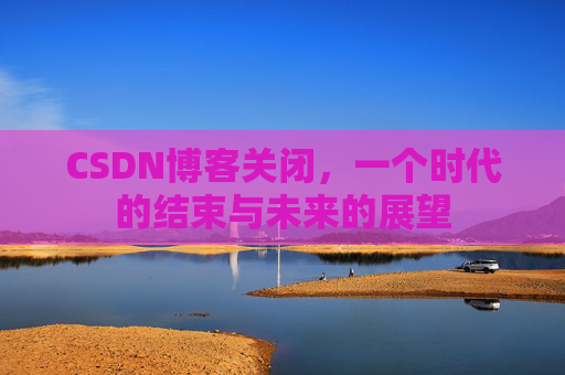 CSDN博客关闭，一个时代的结束与未来的展望